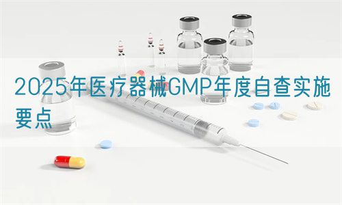 2025年醫(yī)療器械GMP年度自查實(shí)施要點(diǎn)(圖1)